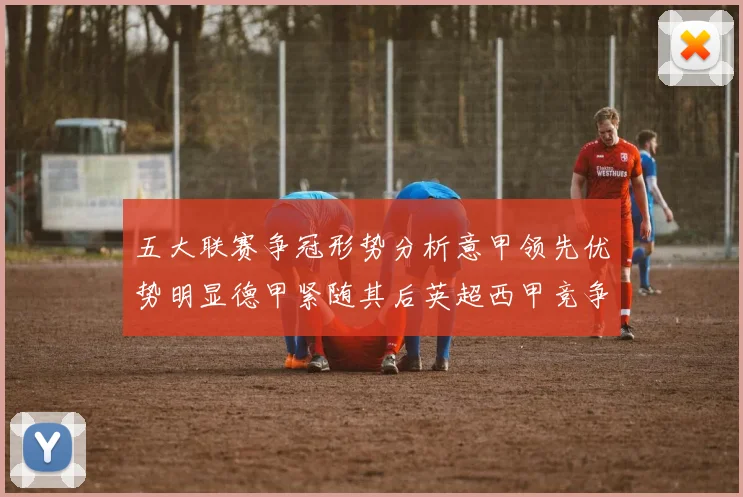 五大联赛争冠形势分析意甲领先优势明显德甲紧随其后英超西甲竞争激烈