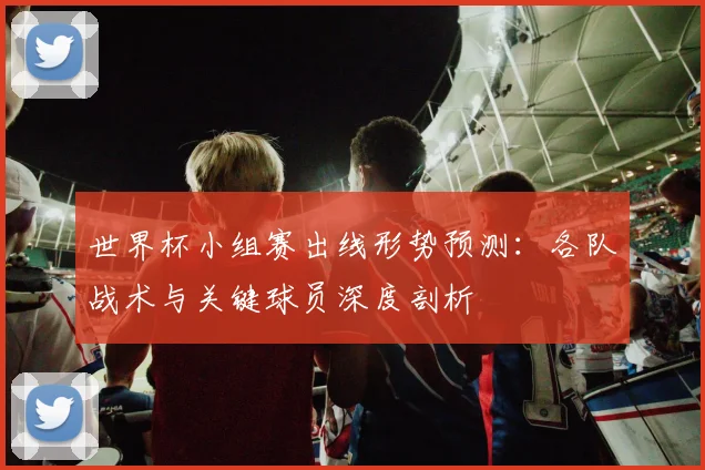 世界杯小组赛出线形势预测:各队战术与关键球员深度剖析