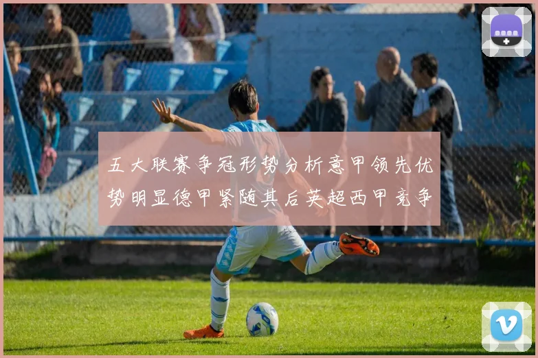 五大联赛争冠形势分析意甲领先优势明显德甲紧随其后英超西甲竞争激烈