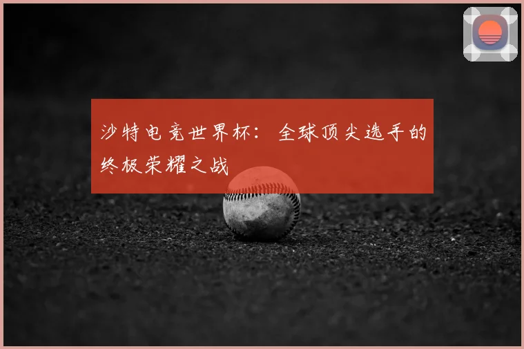沙特电竞世界杯：全球顶尖选手的终极荣耀之战