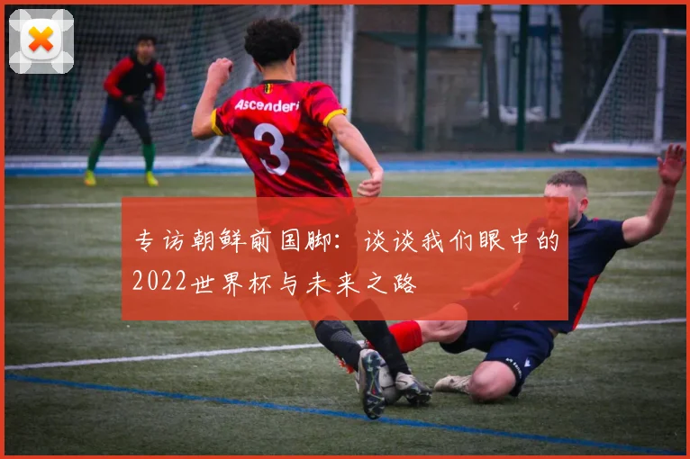 专访朝鲜前国脚：谈谈我们眼中的2022世界杯与未来之路