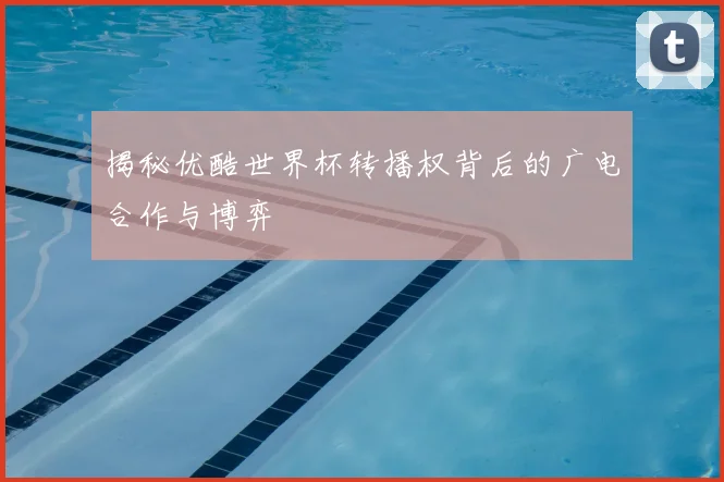 揭秘优酷世界杯转播权背后的广电合作与博弈