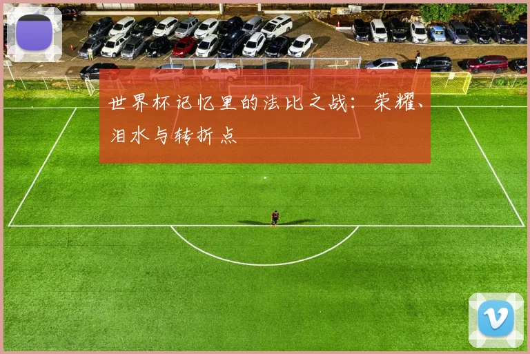 世界杯记忆里的法比之战：荣耀、泪水与转折点