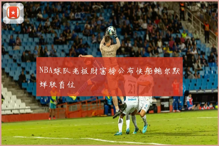 NBA球队老板财富榜公布快船鲍尔默蝉联首位