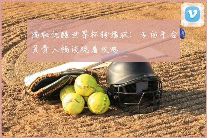 揭秘优酷世界杯转播权：专访平台负责人畅谈观看攻略