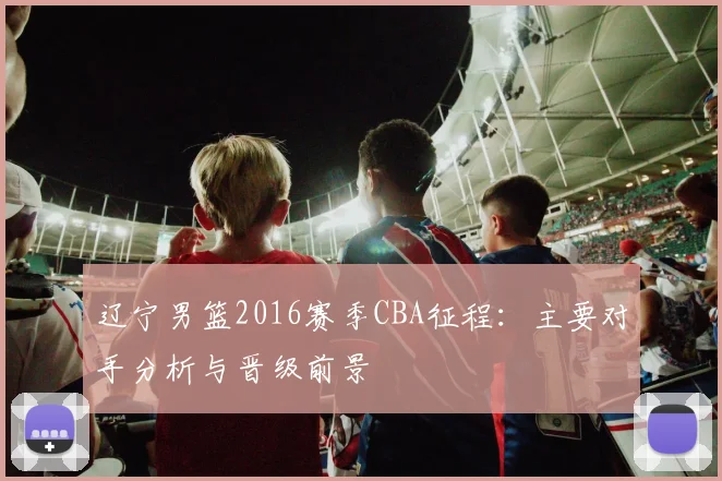 辽宁男篮2016赛季CBA征程:主要对手分析与晋级前景