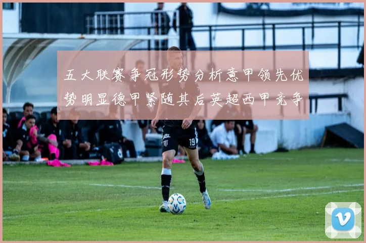 五大联赛争冠形势分析意甲领先优势明显德甲紧随其后英超西甲竞争激烈