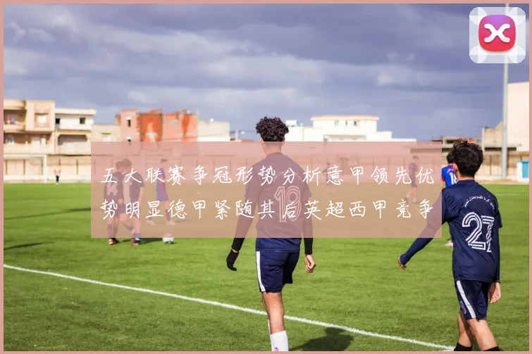 五大联赛争冠形势分析意甲领先优势明显德甲紧随其后英超西甲竞争激烈