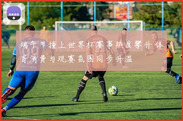 端午节撞上世界杯赛事热度攀升 体育消费与观赛氛围同步升温