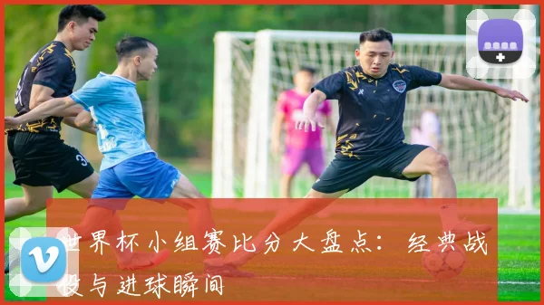 世界杯小组赛比分大盘点:经典战役与进球瞬间