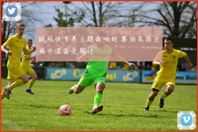 欧冠快节奏主题曲响起 赛场氛围全面升温备受期待
