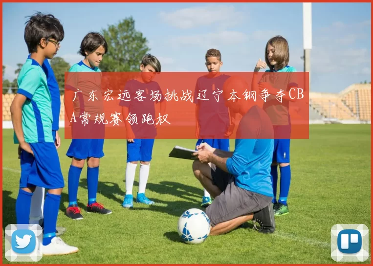 广东宏远客场挑战辽宁本钢争夺CBA常规赛领跑权