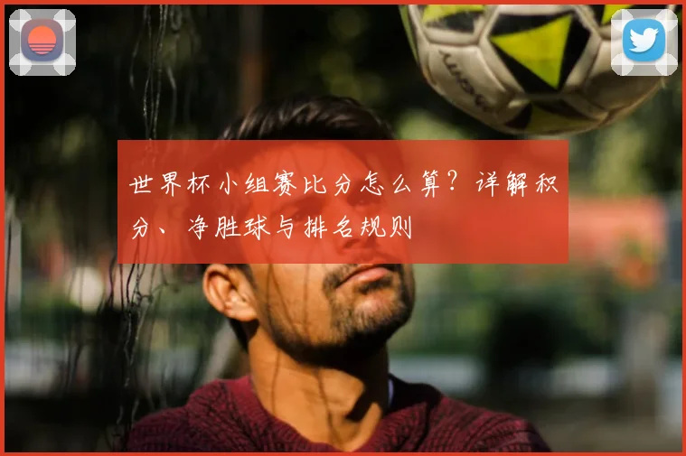 世界杯小组赛比分怎么算？详解积分、净胜球与排名规则