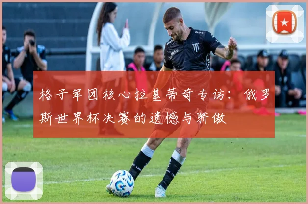 格子军团核心拉基蒂奇专访：俄罗斯世界杯决赛的遗憾与骄傲