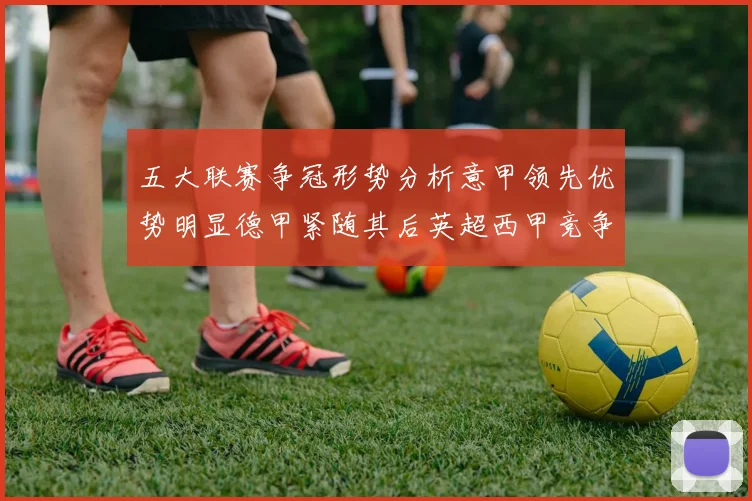 五大联赛争冠形势分析意甲领先优势明显德甲紧随其后英超西甲竞争激烈
