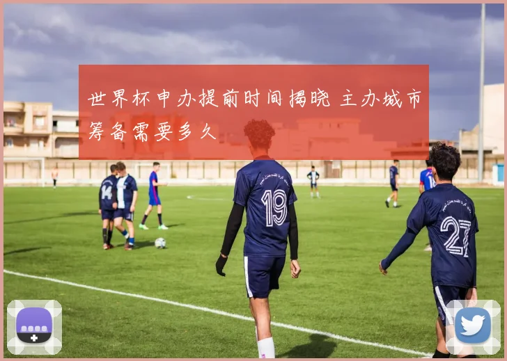 世界杯申办提前时间揭晓 主办城市筹备需要多久