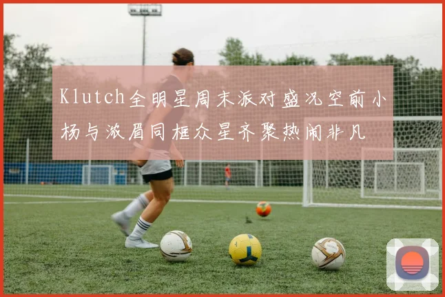 Klutch全明星周末派对盛况空前小杨与浓眉同框众星齐聚热闹非凡