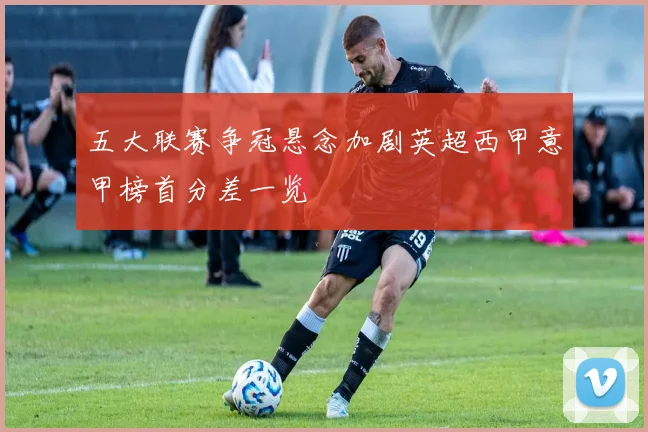 五大联赛争冠悬念加剧英超西甲意甲榜首分差一览