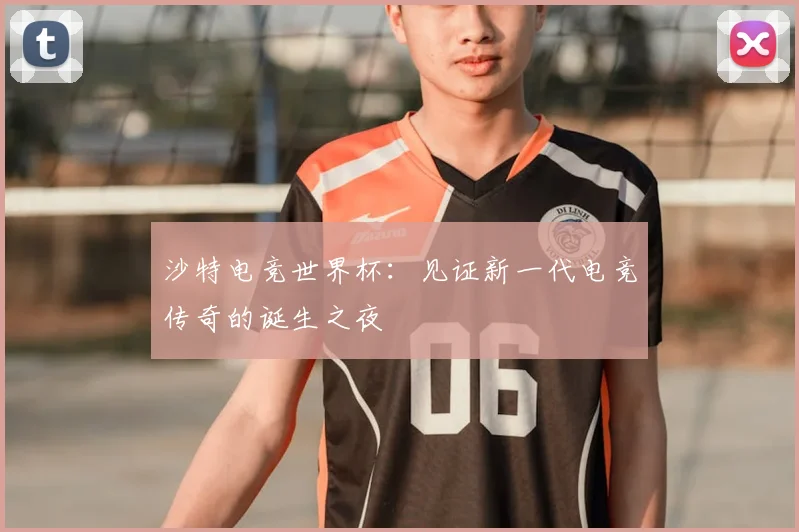 沙特电竞世界杯：见证新一代电竞传奇的诞生之夜