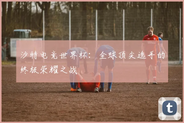 沙特电竞世界杯：全球顶尖选手的终极荣耀之战
