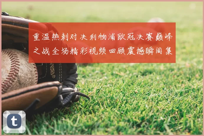 重温热刺对决利物浦欧冠决赛巅峰之战全场精彩视频回顾震撼瞬间集锦