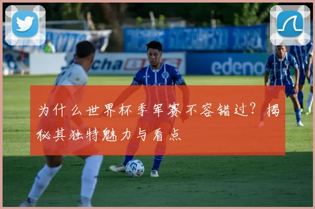 为什么世界杯季军赛不容错过?揭秘其独特魅力与看点
