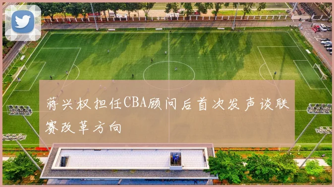 蒋兴权担任CBA顾问后首次发声谈联赛改革方向