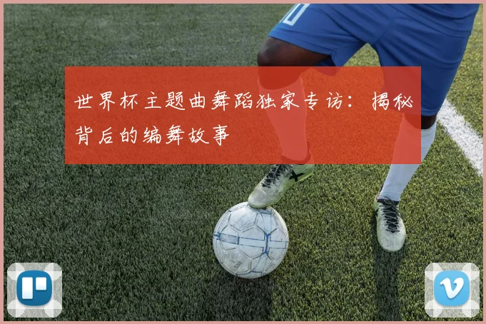 世界杯主题曲舞蹈独家专访：揭秘背后的编舞故事