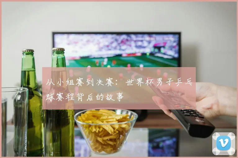 从小组赛到决赛:世界杯男子乒乓球赛程背后的故事