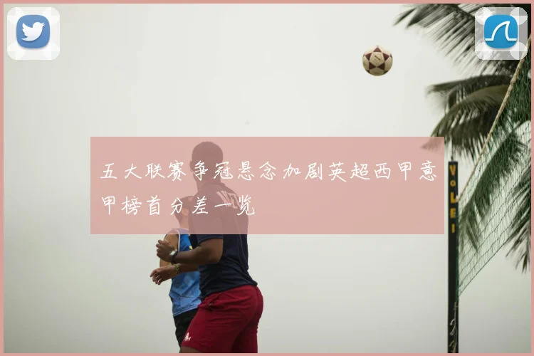 五大联赛争冠悬念加剧英超西甲意甲榜首分差一览