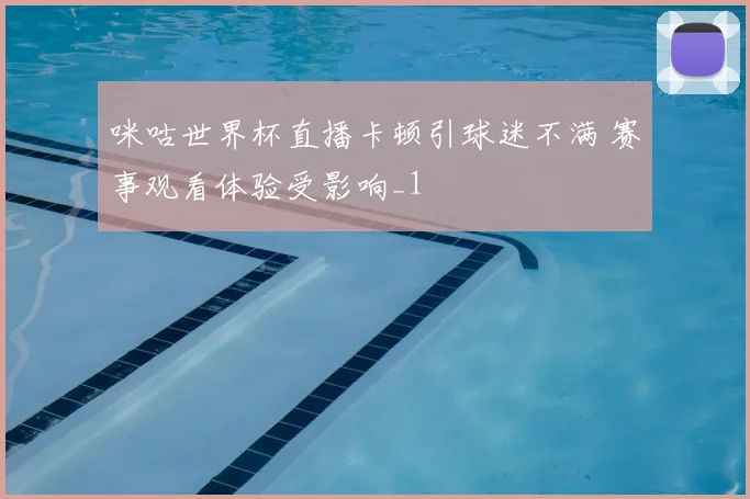 咪咕世界杯直播卡顿引球迷不满 赛事观看体验受影响_1