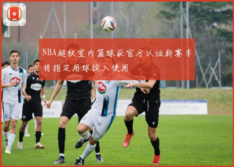 NBA超软室内篮球获官方认证新赛季将指定用球投入使用