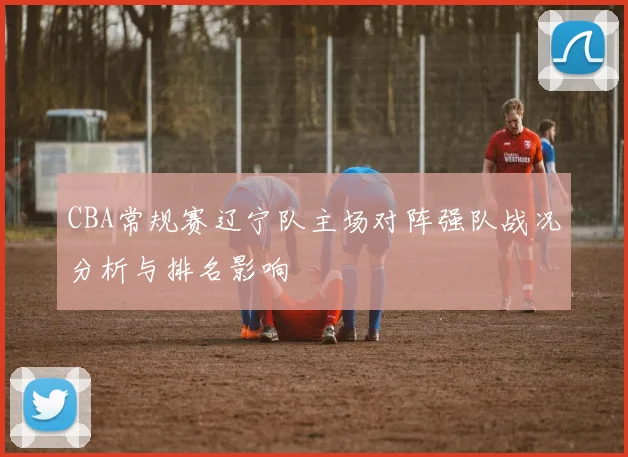 CBA常规赛辽宁队主场对阵强队战况分析与排名影响