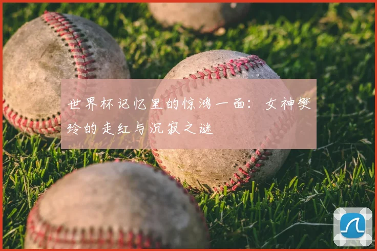 世界杯记忆里的惊鸿一面：女神樊玲的走红与沉寂之谜