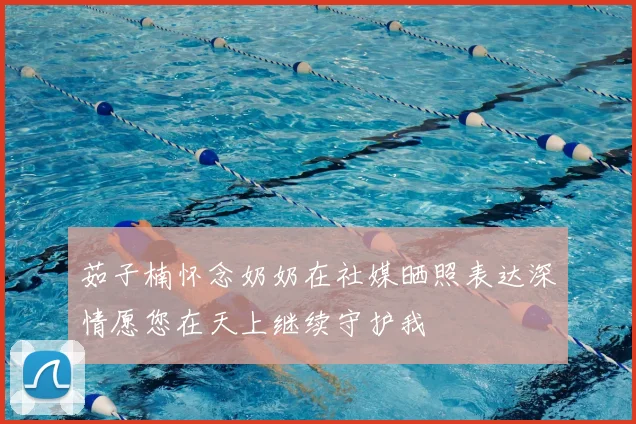 茹子楠怀念奶奶在社媒晒照表达深情愿您在天上继续守护我