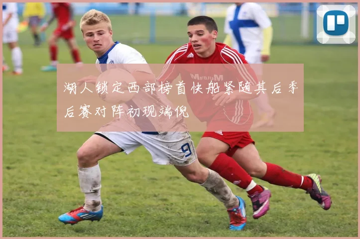 湖人锁定西部榜首快船紧随其后季后赛对阵初现端倪
