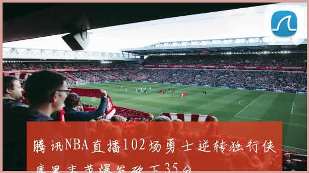 腾讯NBA直播102场勇士逆转独行侠库里末节爆发砍下35分