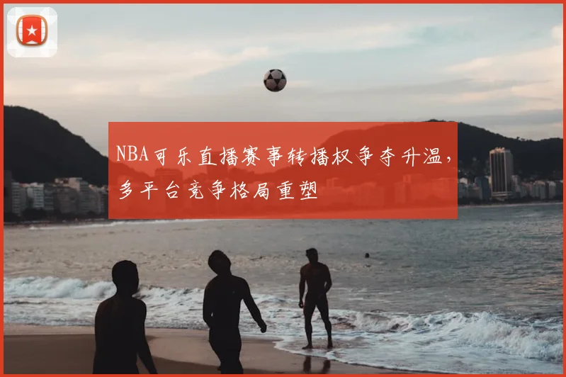 NBA可乐直播赛事转播权争夺升温,多平台竞争格局重塑