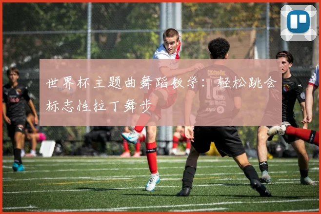 世界杯主题曲舞蹈教学：轻松跳会标志性拉丁舞步