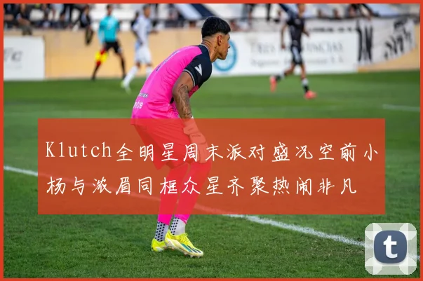 Klutch全明星周末派对盛况空前小杨与浓眉同框众星齐聚热闹非凡