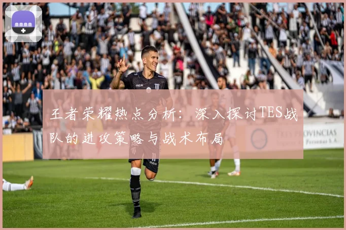 王者荣耀热点分析：深入探讨TES战队的进攻策略与战术布局