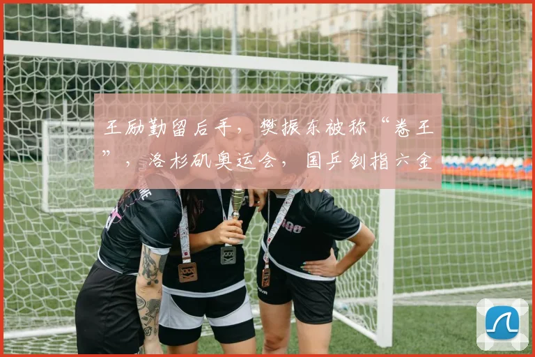 王励勤留后手，樊振东被称“卷王”，洛杉矶奥运会，国乒剑指六金