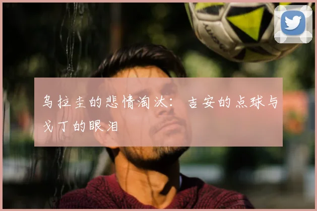乌拉圭的悲情淘汰:吉安的点球与戈丁的眼泪