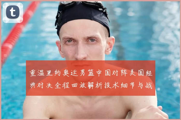 重温里约奥运男篮中国对阵美国经典对决全程回放解析技术细节与战术启示