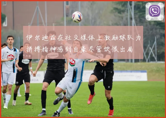 伊尔迪兹在社交媒体上激励球队为拼搏精神感到自豪尽管饮恨出局