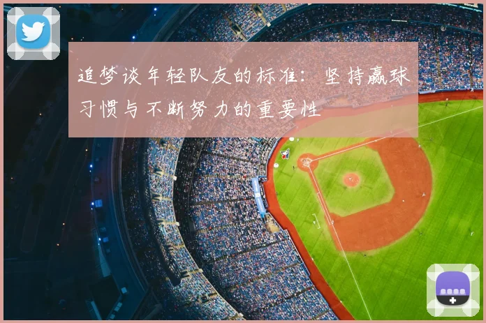 追梦谈年轻队友的标准：坚持赢球习惯与不断努力的重要性