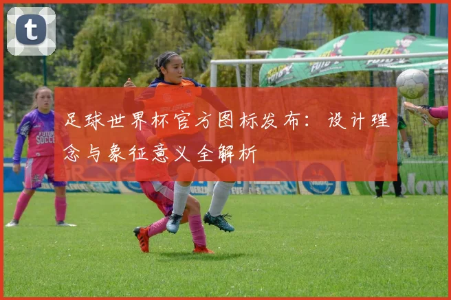 足球世界杯官方图标发布：设计理念与象征意义全解析
