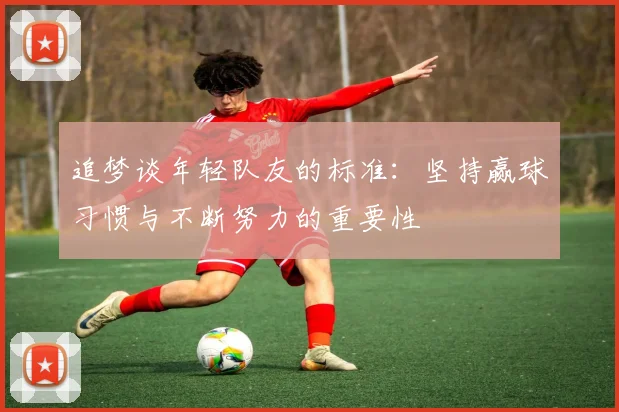 追梦谈年轻队友的标准：坚持赢球习惯与不断努力的重要性