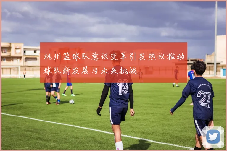 杭州篮球队意识变革引发热议推动球队新发展与未来挑战