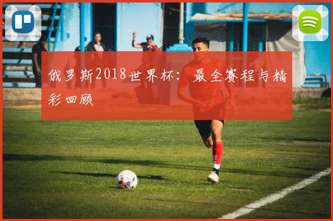 俄罗斯2018世界杯:最全赛程与精彩回顾